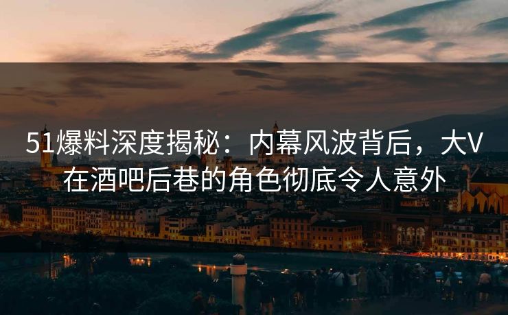 51爆料深度揭秘：内幕风波背后，大V在酒吧后巷的角色彻底令人意外