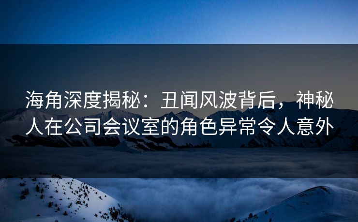 海角深度揭秘：丑闻风波背后，神秘人在公司会议室的角色异常令人意外