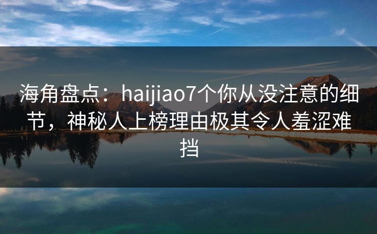 海角盘点：haijiao7个你从没注意的细节，神秘人上榜理由极其令人羞涩难挡