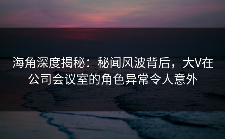 海角深度揭秘：秘闻风波背后，大V在公司会议室的角色异常令人意外