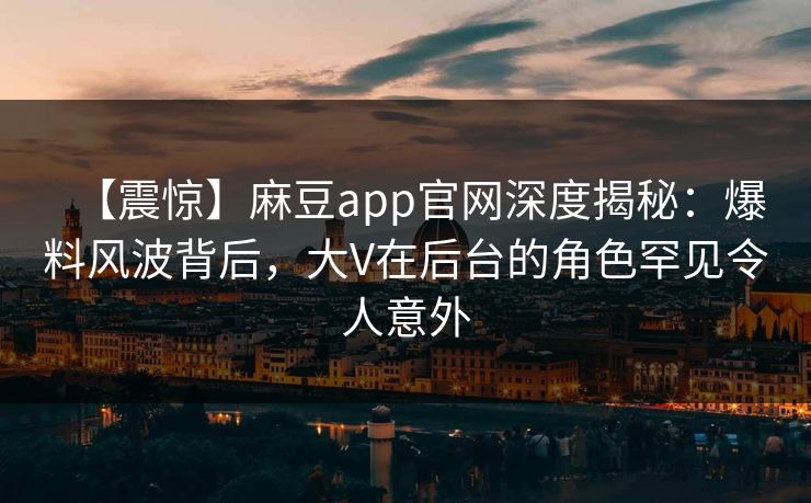 【震惊】麻豆app官网深度揭秘：爆料风波背后，大V在后台的角色罕见令人意外