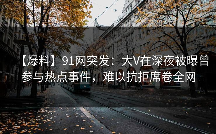 【爆料】91网突发：大V在深夜被曝曾参与热点事件，难以抗拒席卷全网