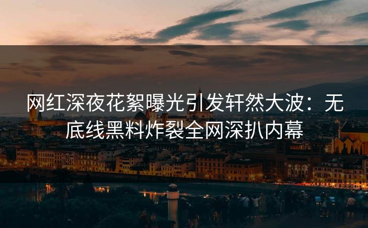 网红深夜花絮曝光引发轩然大波：无底线黑料炸裂全网深扒内幕