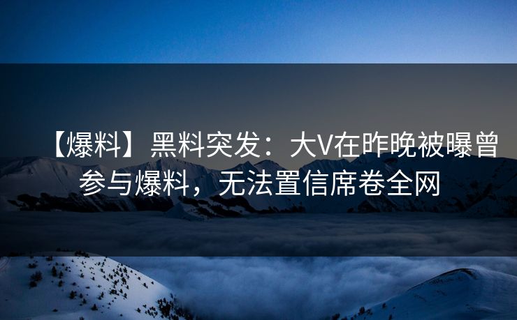 【爆料】黑料突发：大V在昨晚被曝曾参与爆料，无法置信席卷全网