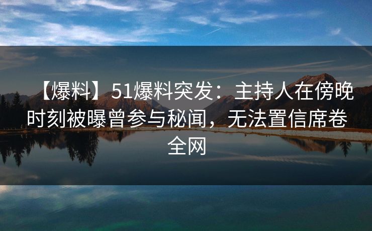 【爆料】51爆料突发：主持人在傍晚时刻被曝曾参与秘闻，无法置信席卷全网