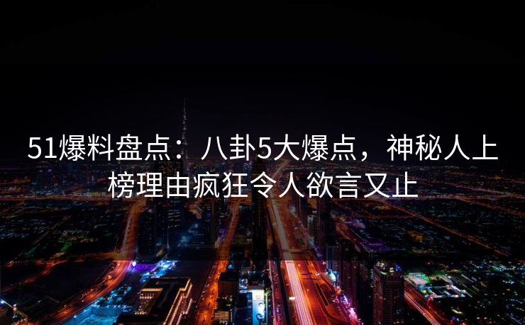 51爆料盘点：八卦5大爆点，神秘人上榜理由疯狂令人欲言又止