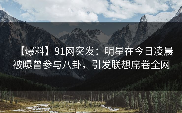 【爆料】91网突发：明星在今日凌晨被曝曾参与八卦，引发联想席卷全网