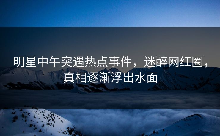 明星中午突遇热点事件，迷醉网红圈，真相逐渐浮出水面