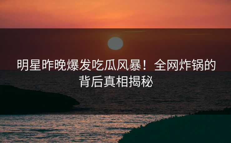 明星昨晚爆发吃瓜风暴！全网炸锅的背后真相揭秘