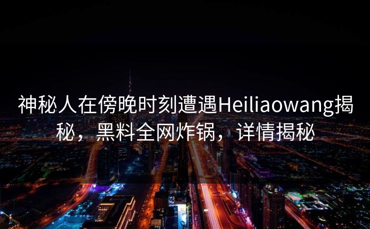 神秘人在傍晚时刻遭遇Heiliaowang揭秘，黑料全网炸锅，详情揭秘