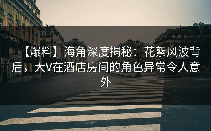 【爆料】海角深度揭秘：花絮风波背后，大V在酒店房间的角色异常令人意外