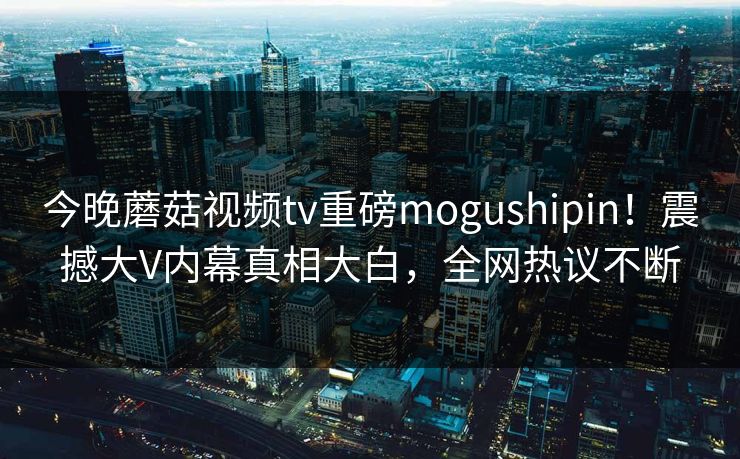 今晚蘑菇视频tv重磅mogushipin！震撼大V内幕真相大白，全网热议不断