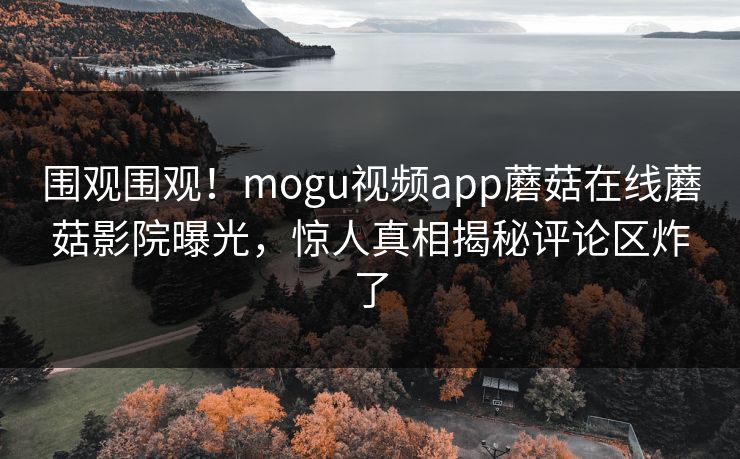 围观围观！mogu视频app蘑菇在线蘑菇影院曝光，惊人真相揭秘评论区炸了