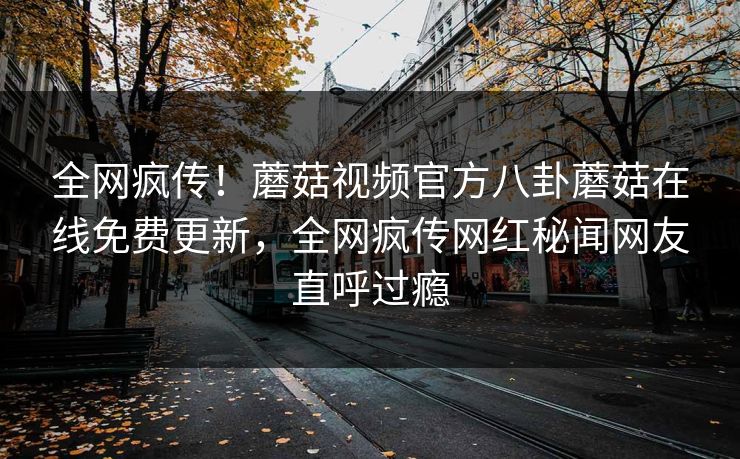 全网疯传！蘑菇视频官方八卦蘑菇在线免费更新，全网疯传网红秘闻网友直呼过瘾