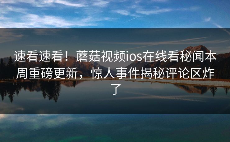 速看速看！蘑菇视频ios在线看秘闻本周重磅更新，惊人事件揭秘评论区炸了