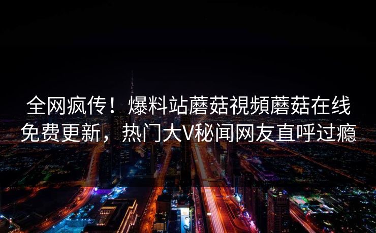 全网疯传！爆料站蘑菇視頻蘑菇在线免费更新，热门大V秘闻网友直呼过瘾