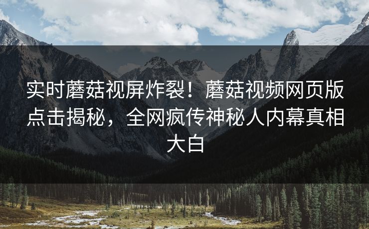 实时蘑菇视屏炸裂！蘑菇视频网页版点击揭秘，全网疯传神秘人内幕真相大白
