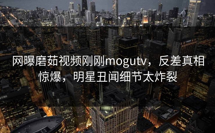 网曝磨茹视频刚刚mogutv，反差真相惊爆，明星丑闻细节太炸裂
