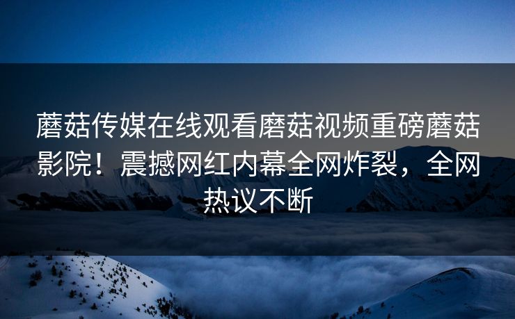 蘑菇传媒在线观看磨菇视频重磅蘑菇影院！震撼网红内幕全网炸裂，全网热议不断