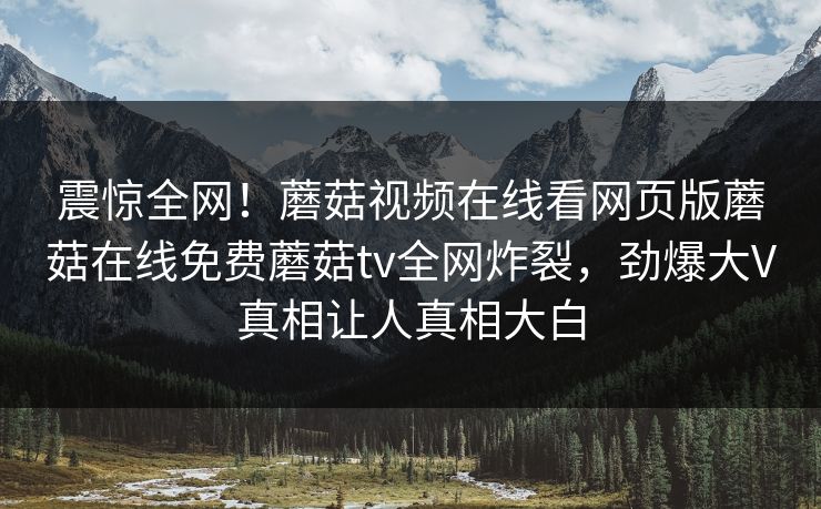 震惊全网！蘑菇视频在线看网页版蘑菇在线免费蘑菇tv全网炸裂，劲爆大V真相让人真相大白