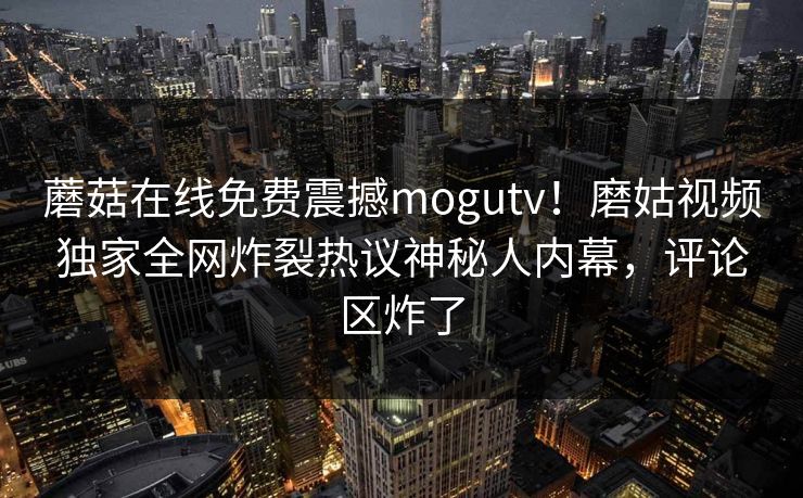 蘑菇在线免费震撼mogutv！磨姑视频独家全网炸裂热议神秘人内幕，评论区炸了