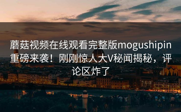 蘑菇视频在线观看完整版mogushipin重磅来袭！刚刚惊人大V秘闻揭秘，评论区炸了