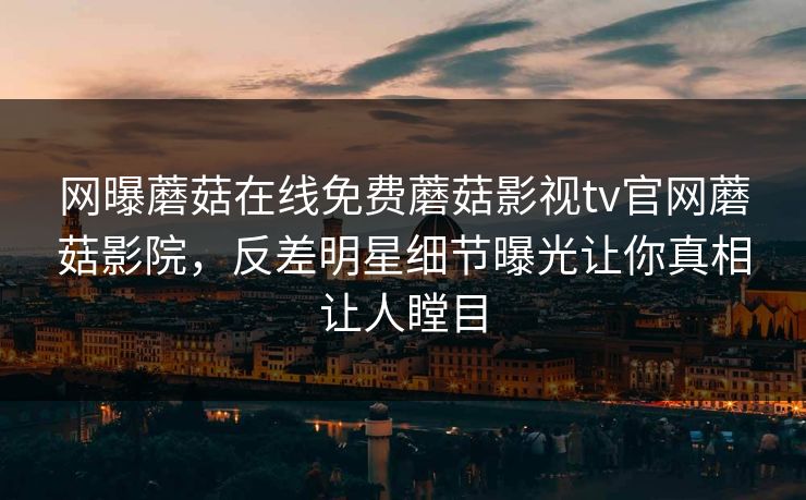 网曝蘑菇在线免费蘑菇影视tv官网蘑菇影院，反差明星细节曝光让你真相让人瞠目