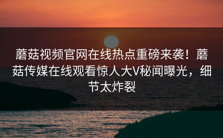 蘑菇视频官网在线热点重磅来袭！蘑菇传媒在线观看惊人大V秘闻曝光，细节太炸裂
