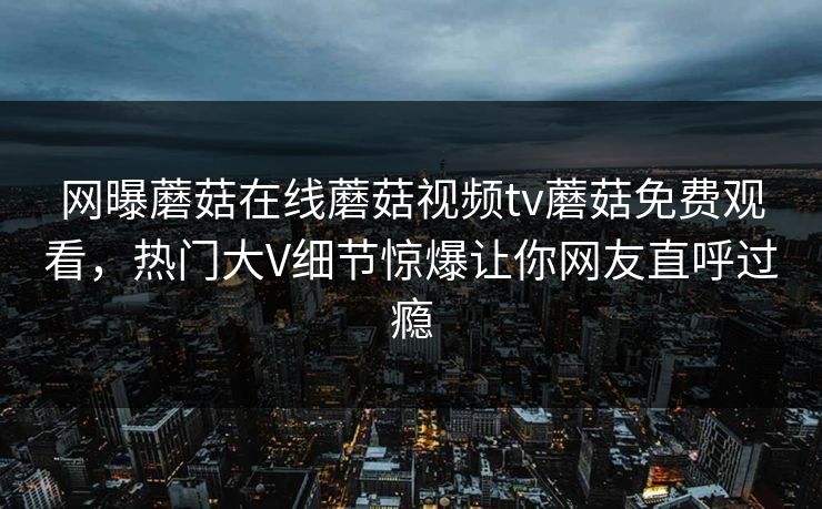 网曝蘑菇在线蘑菇视频tv蘑菇免费观看，热门大V细节惊爆让你网友直呼过瘾