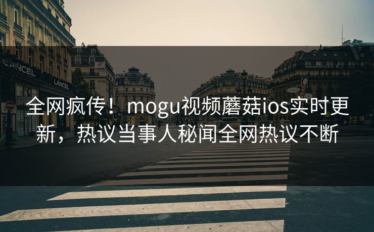全网疯传！mogu视频蘑菇ios实时更新，热议当事人秘闻全网热议不断