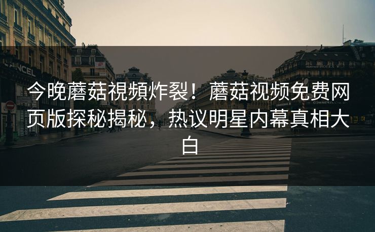 今晚蘑菇視頻炸裂！蘑菇视频免费网页版探秘揭秘，热议明星内幕真相大白