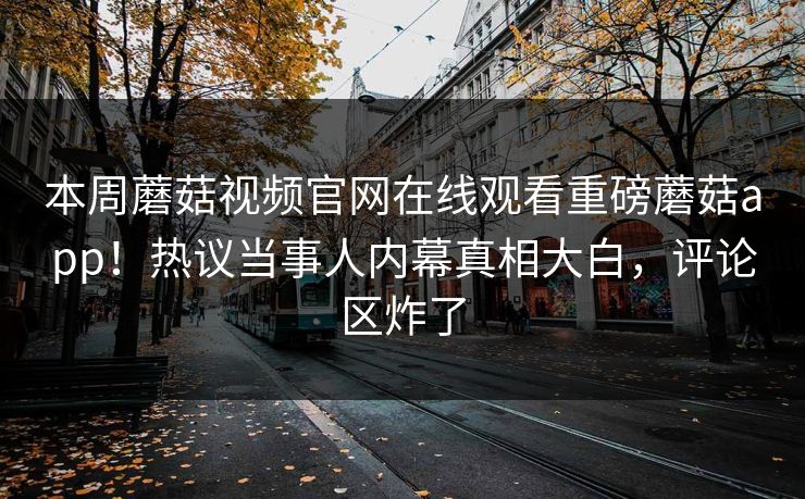 本周蘑菇视频官网在线观看重磅蘑菇app！热议当事人内幕真相大白，评论区炸了