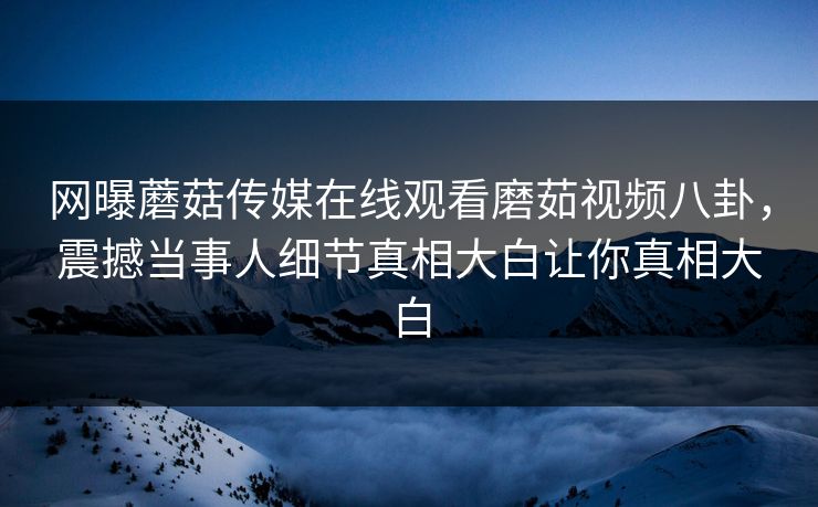 网曝蘑菇传媒在线观看磨茹视频八卦，震撼当事人细节真相大白让你真相大白