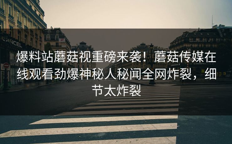 爆料站蘑菇视重磅来袭！蘑菇传媒在线观看劲爆神秘人秘闻全网炸裂，细节太炸裂