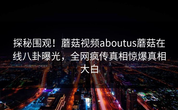 探秘围观！蘑菇视频aboutus蘑菇在线八卦曝光，全网疯传真相惊爆真相大白