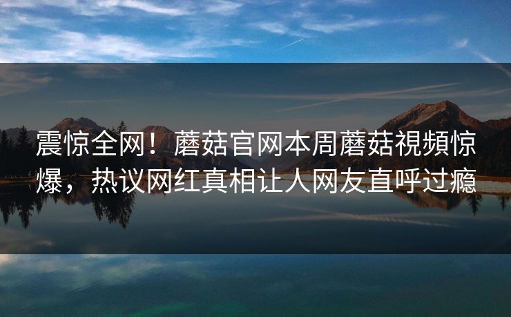 震惊全网！蘑菇官网本周蘑菇視頻惊爆，热议网红真相让人网友直呼过瘾