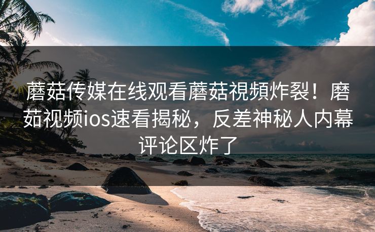 蘑菇传媒在线观看蘑菇視頻炸裂！磨茹视频ios速看揭秘，反差神秘人内幕评论区炸了