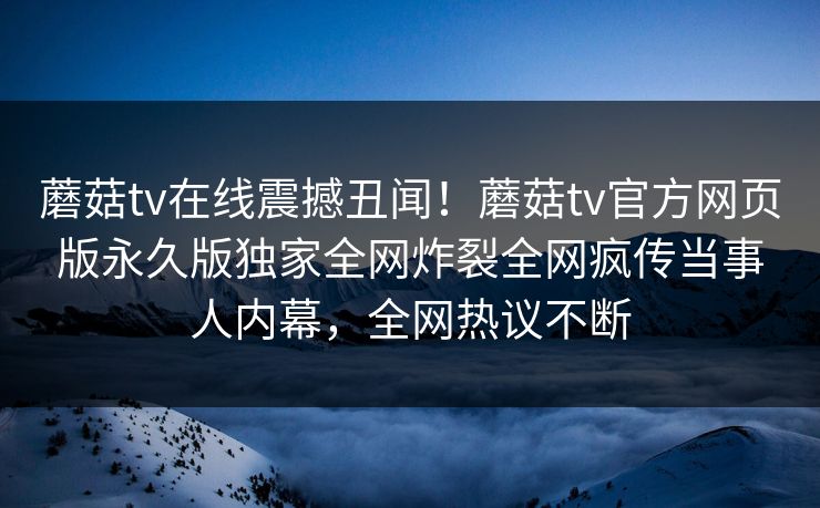 蘑菇tv在线震撼丑闻！蘑菇tv官方网页版永久版独家全网炸裂全网疯传当事人内幕，全网热议不断
