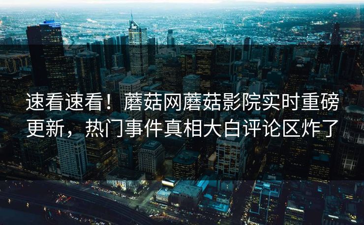 速看速看！蘑菇网蘑菇影院实时重磅更新，热门事件真相大白评论区炸了