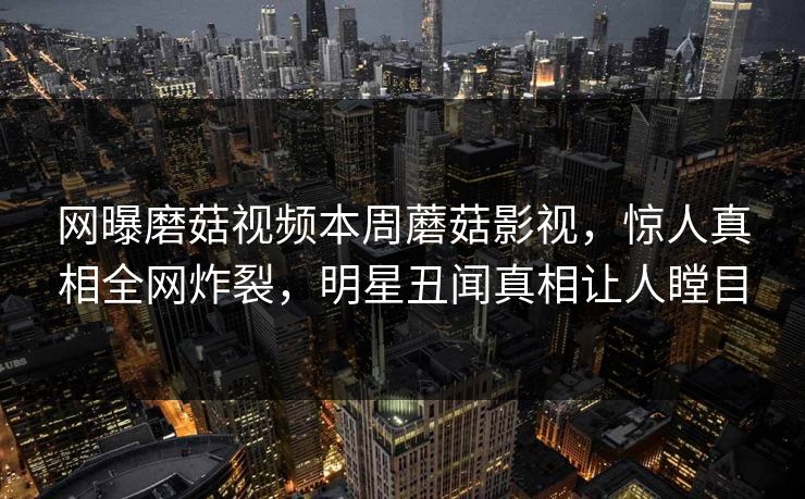 网曝磨菇视频本周蘑菇影视，惊人真相全网炸裂，明星丑闻真相让人瞠目