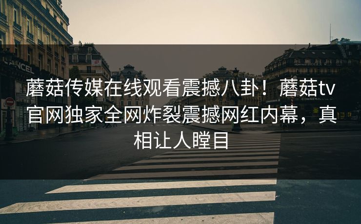 蘑菇传媒在线观看震撼八卦！蘑菇tv官网独家全网炸裂震撼网红内幕，真相让人瞠目