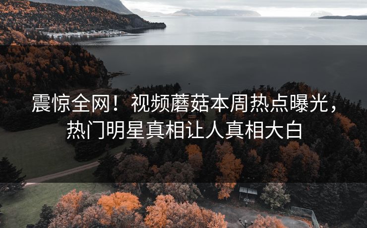 震惊全网！视频蘑菇本周热点曝光，热门明星真相让人真相大白