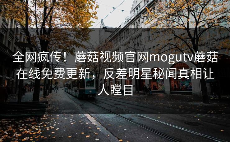全网疯传！蘑菇视频官网mogutv蘑菇在线免费更新，反差明星秘闻真相让人瞠目