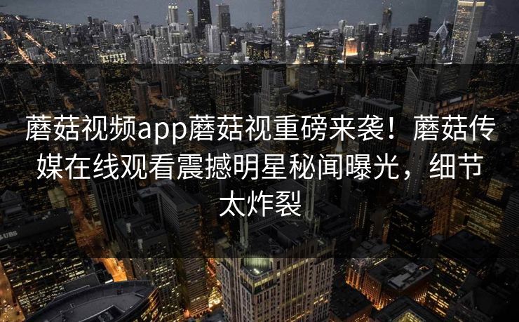 蘑菇视频app蘑菇视重磅来袭！蘑菇传媒在线观看震撼明星秘闻曝光，细节太炸裂