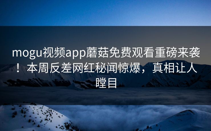 mogu视频app蘑菇免费观看重磅来袭！本周反差网红秘闻惊爆，真相让人瞠目