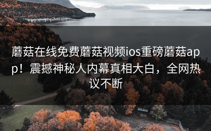 蘑菇在线免费蘑菇视频ios重磅蘑菇app！震撼神秘人内幕真相大白，全网热议不断