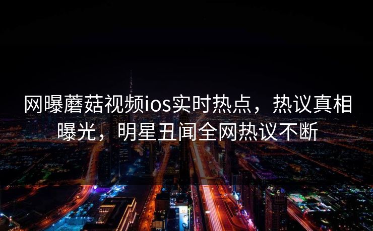 网曝蘑菇视频ios实时热点，热议真相曝光，明星丑闻全网热议不断