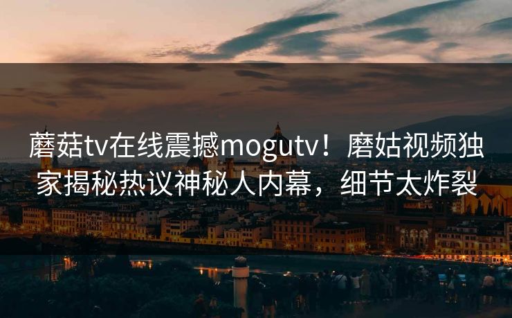 蘑菇tv在线震撼mogutv！磨姑视频独家揭秘热议神秘人内幕，细节太炸裂