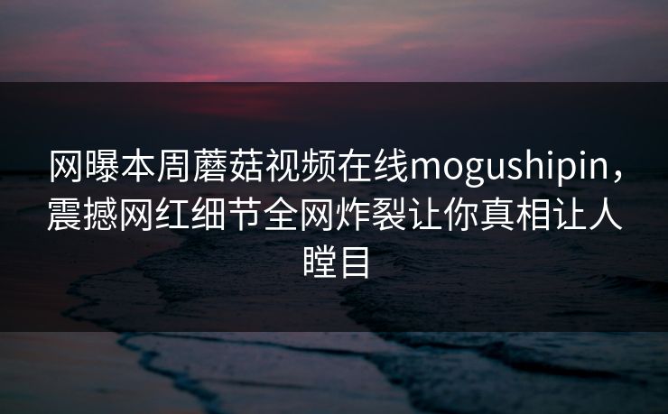 网曝本周蘑菇视频在线mogushipin，震撼网红细节全网炸裂让你真相让人瞠目