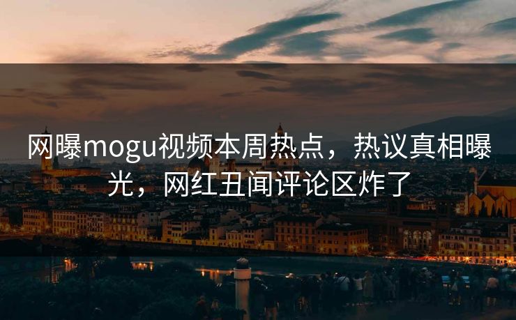 网曝mogu视频本周热点，热议真相曝光，网红丑闻评论区炸了